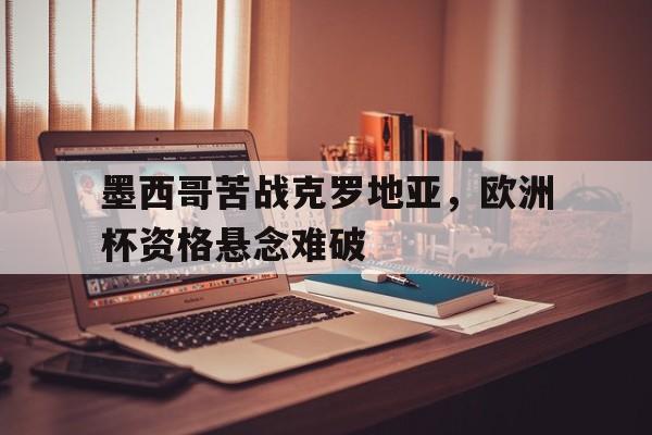 包含墨西哥苦战克罗地亚，欧洲杯资格悬念难破的词条