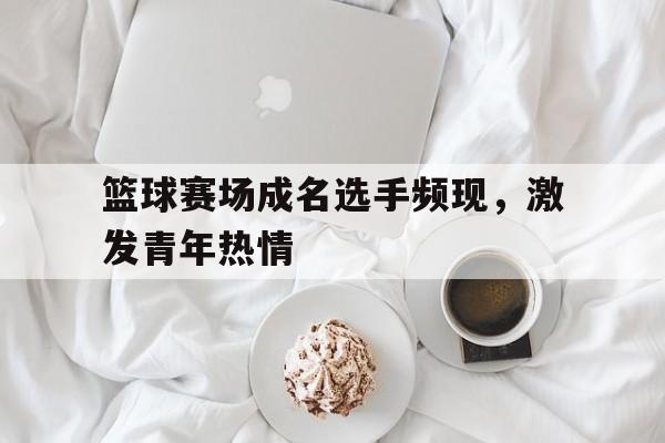 篮球赛场成名选手频现，激发青年热情的简单介绍