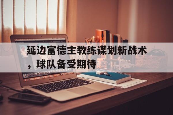 延边富德主教练谋划新战术，球队备受期待的简单介绍